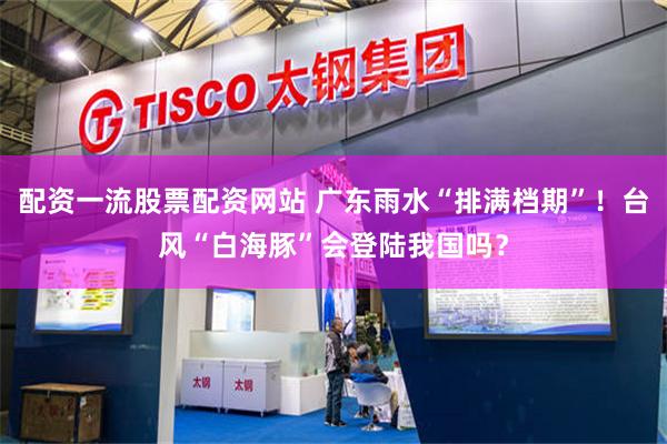 配资一流股票配资网站 广东雨水“排满档期”！台风“白海豚”会登陆我国吗？