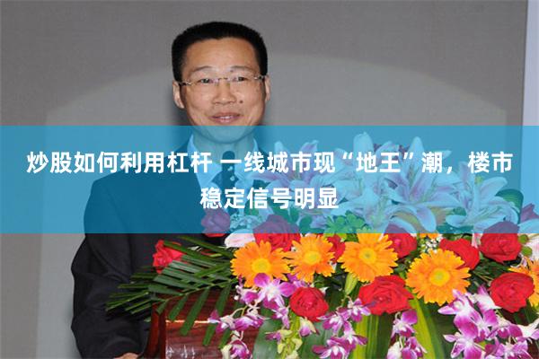炒股如何利用杠杆 一线城市现“地王”潮，楼市稳定信号明显